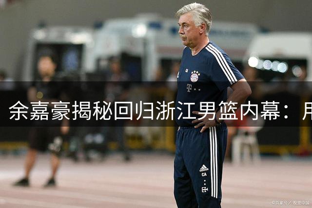 余嘉豪揭秘回归浙江男篮内幕：用赛场表现回馈母队栽培