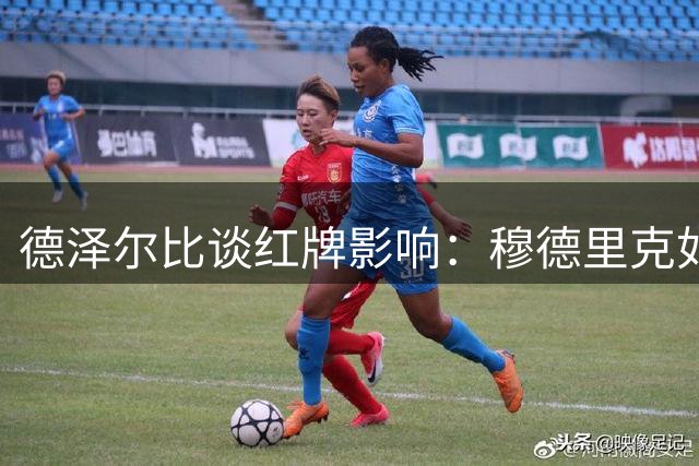 德泽尔比谈红牌影响：穆德里克如我儿子，球员表现超预期