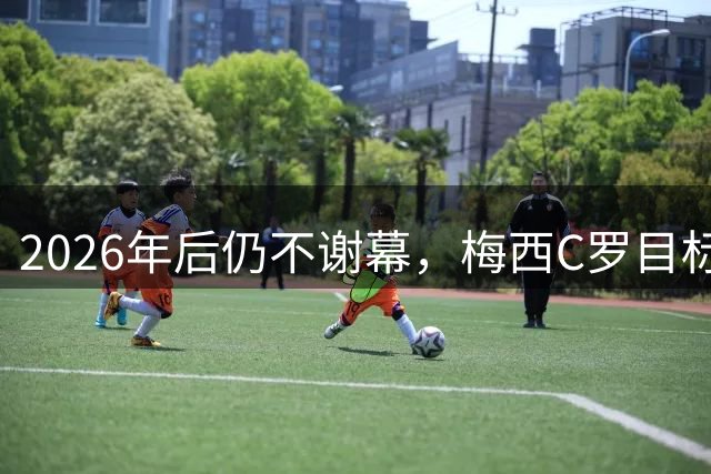 2026年后仍不谢幕，梅西C罗目标直指2030本土世界杯